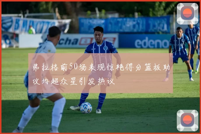 弗拉格前50场表现惊艳得分篮板助攻均超众星引发热议
