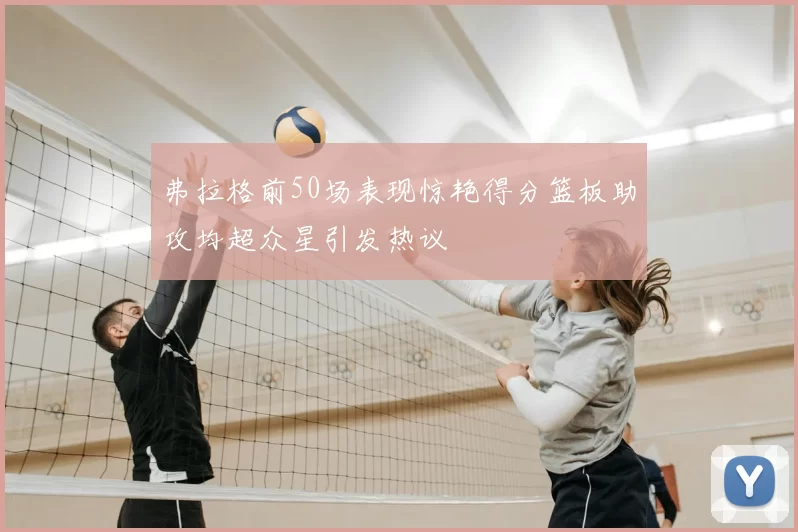 弗拉格前50场表现惊艳得分篮板助攻均超众星引发热议