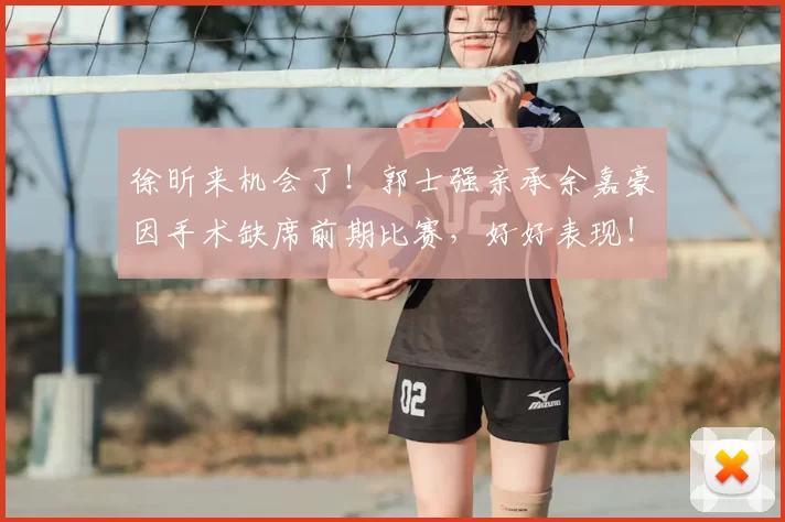 徐昕来机会了！郭士强亲承余嘉豪因手术缺席前期比赛，好好表现！