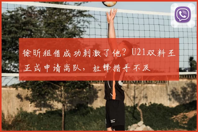 徐昕租借成功刺激了他?U21双料王正式申请离队,杜锋措手不及