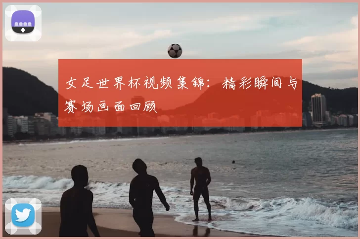 女足世界杯视频集锦:精彩瞬间与赛场画面回顾