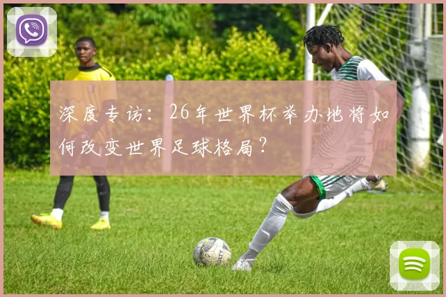深度专访：26年世界杯举办地将如何改变世界足球格局？