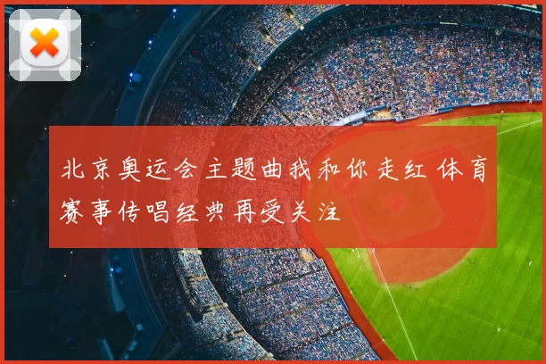 北京奥运会主题曲我和你走红 体育赛事传唱经典再受关注