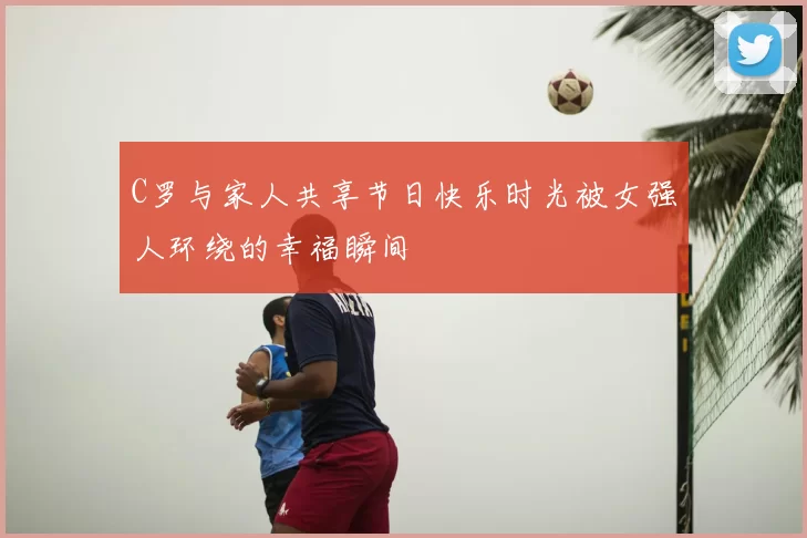 C罗与家人共享节日快乐时光被女强人环绕的幸福瞬间