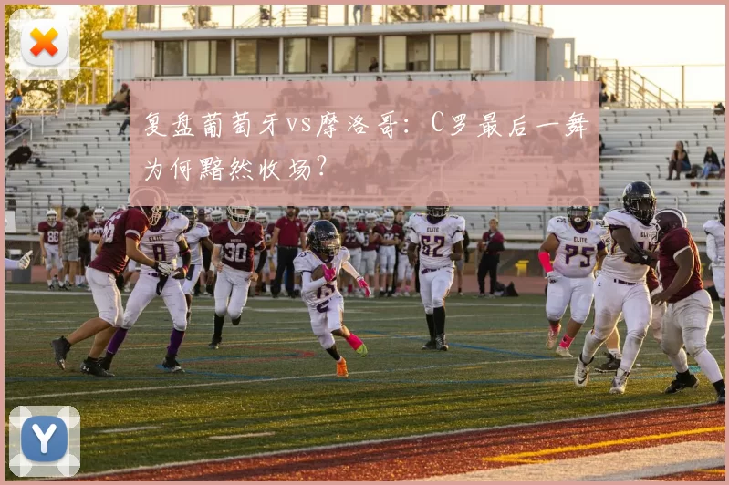 复盘葡萄牙vs摩洛哥:C罗最后一舞为何黯然收场?