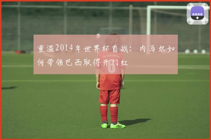 重温2014年世界杯首战:内马尔如何带领巴西取得开门红