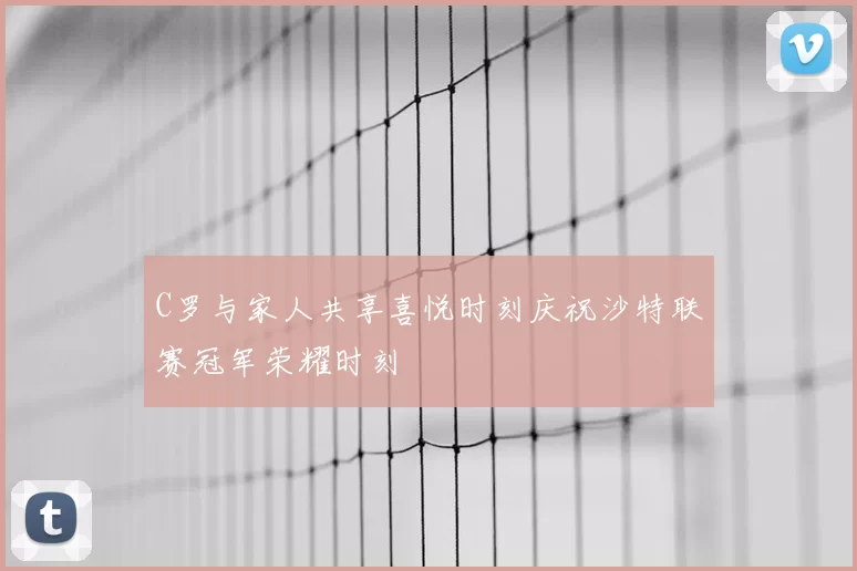 C罗与家人共享喜悦时刻庆祝沙特联赛冠军荣耀时刻