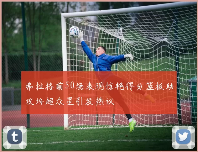 弗拉格前50场表现惊艳得分篮板助攻均超众星引发热议