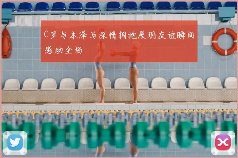 C罗与本泽马深情拥抱展现友谊瞬间感动全场