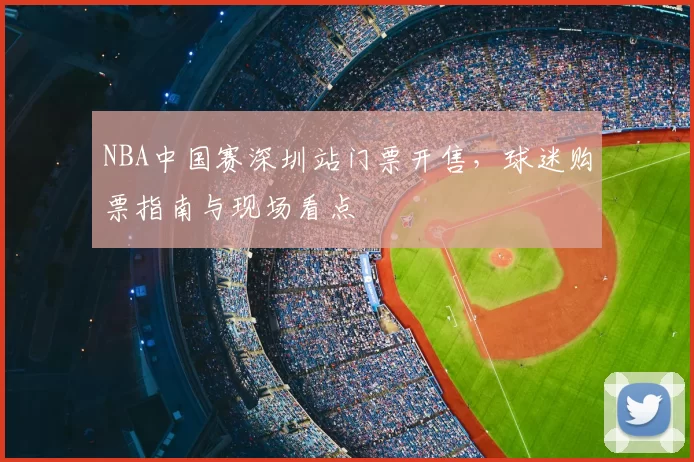 NBA中国赛深圳站门票开售，球迷购票指南与现场看点