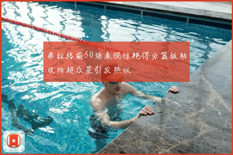 弗拉格前50场表现惊艳得分篮板助攻均超众星引发热议