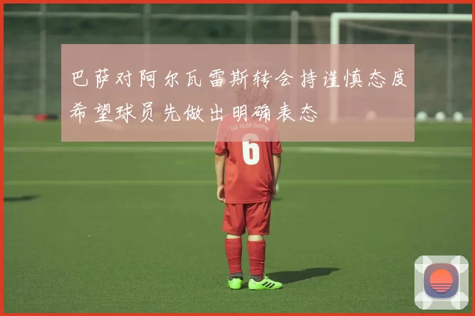 巴萨对阿尔瓦雷斯转会持谨慎态度希望球员先做出明确表态