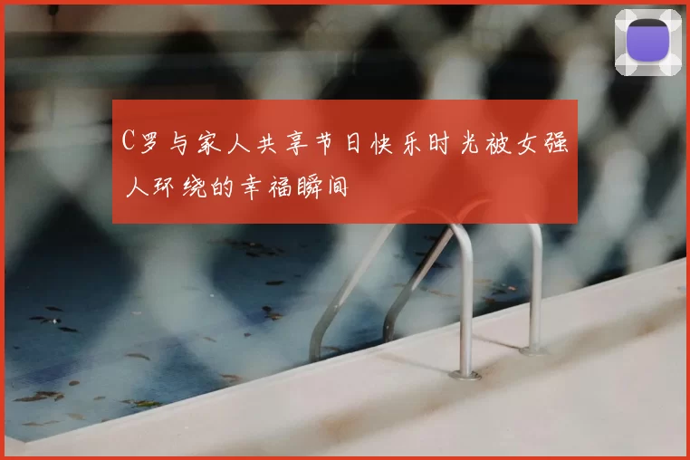 C罗与家人共享节日快乐时光被女强人环绕的幸福瞬间