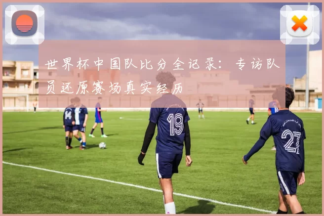 世界杯中国队比分全记录:专访队员还原赛场真实经历
