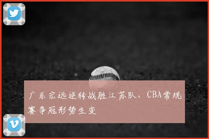 广东宏远逆转战胜江苏队，CBA常规赛争冠形势生变