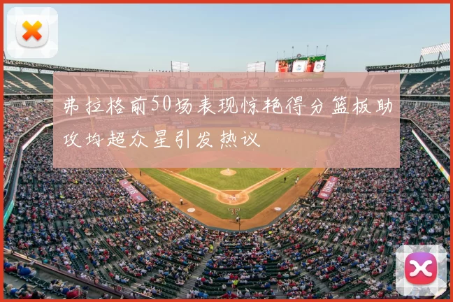 弗拉格前50场表现惊艳得分篮板助攻均超众星引发热议