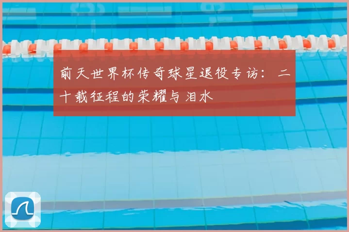 前天世界杯传奇球星退役专访:二十载征程的荣耀与泪水