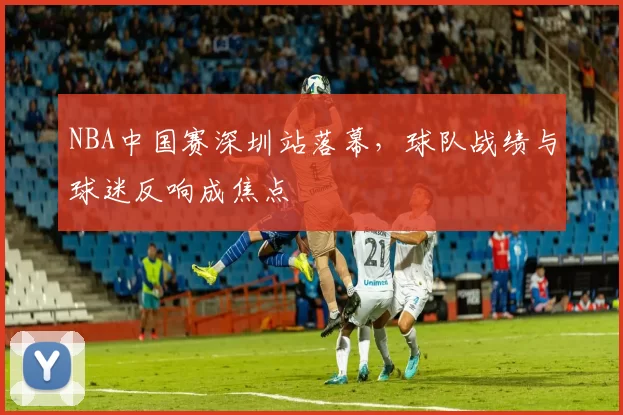 NBA中国赛深圳站落幕,球队战绩与球迷反响成焦点
