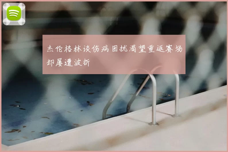 杰伦格林谈伤病困扰渴望重返赛场却屡遭波折