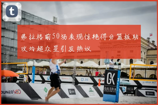 弗拉格前50场表现惊艳得分篮板助攻均超众星引发热议
