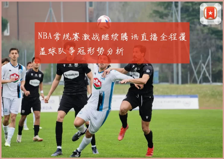 NBA常规赛激战继续腾讯直播全程覆盖球队争冠形势分析