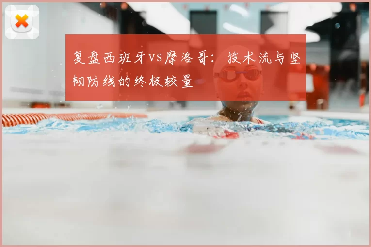复盘西班牙vs摩洛哥:技术流与坚韧防线的终极较量