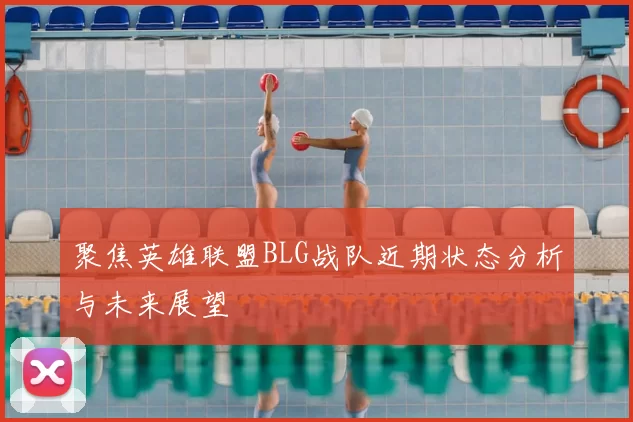 聚焦英雄联盟BLG战队近期状态分析与未来展望