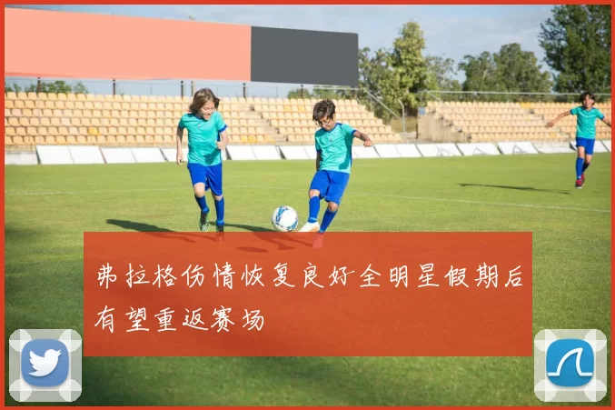 弗拉格伤情恢复良好全明星假期后有望重返赛场