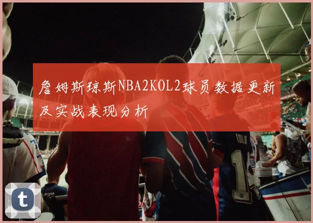 詹姆斯琼斯NBA2KOL2球员数据更新及实战表现分析