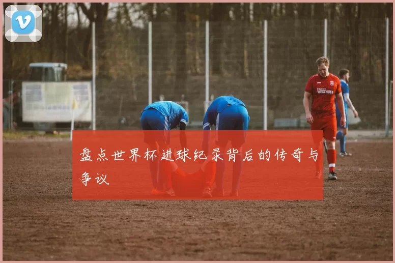 盘点世界杯进球纪录背后的传奇与争议