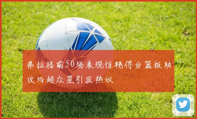弗拉格前50场表现惊艳得分篮板助攻均超众星引发热议