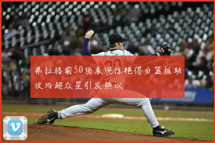 弗拉格前50场表现惊艳得分篮板助攻均超众星引发热议