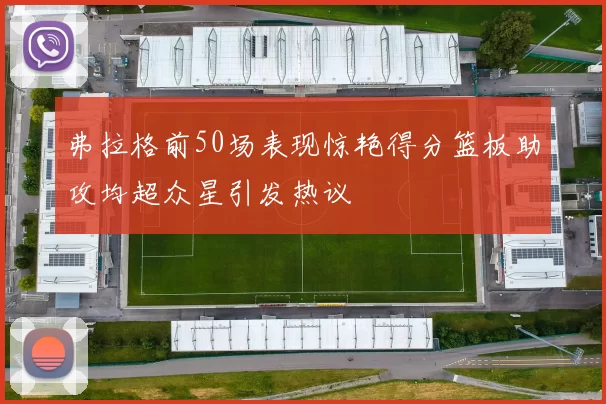 弗拉格前50场表现惊艳得分篮板助攻均超众星引发热议