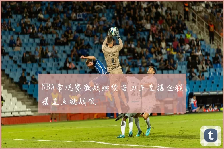 NBA常规赛激战继续苦力王直播全程覆盖关键战役