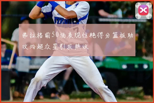 弗拉格前50场表现惊艳得分篮板助攻均超众星引发热议
