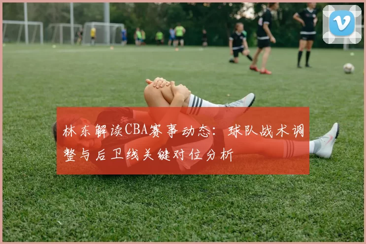 林东解读CBA赛事动态:球队战术调整与后卫线关键对位分析