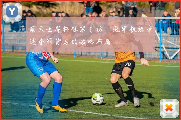 前天世界杯独家专访：冠军教练亲述夺冠背后的战略布局