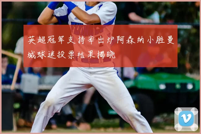 英超冠军支持率出炉阿森纳小胜曼城球迷投票结果揭晓