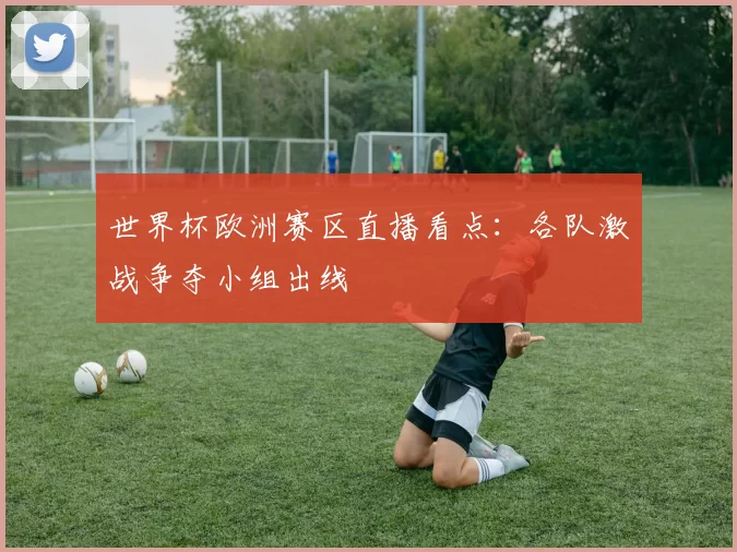 世界杯欧洲赛区直播看点：各队激战争夺小组出线