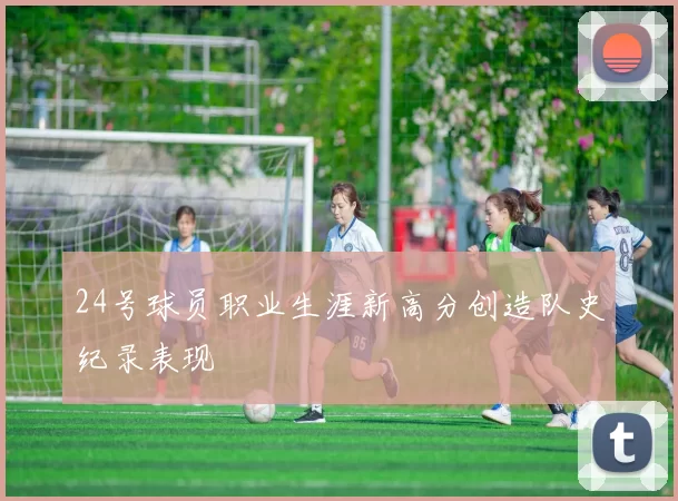 24号球员职业生涯新高分创造队史纪录表现