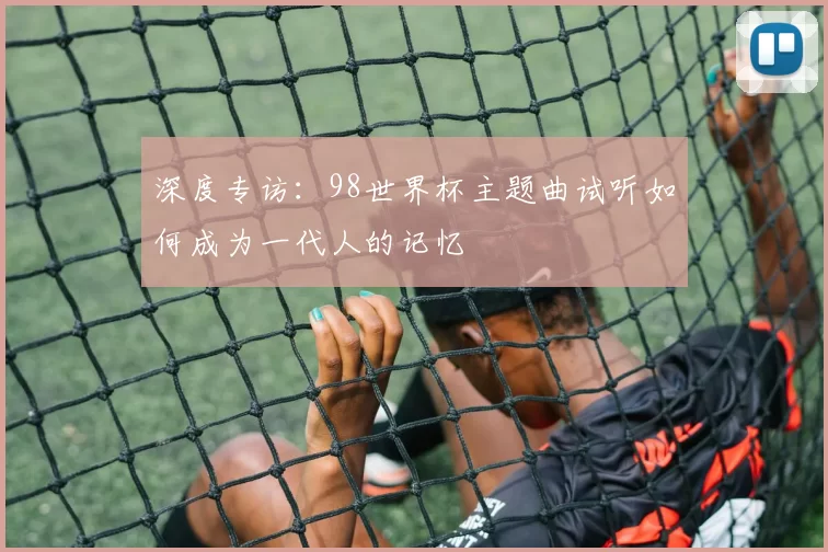 深度专访:98世界杯主题曲试听如何成为一代人的记忆