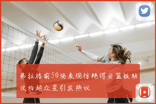 弗拉格前50场表现惊艳得分篮板助攻均超众星引发热议