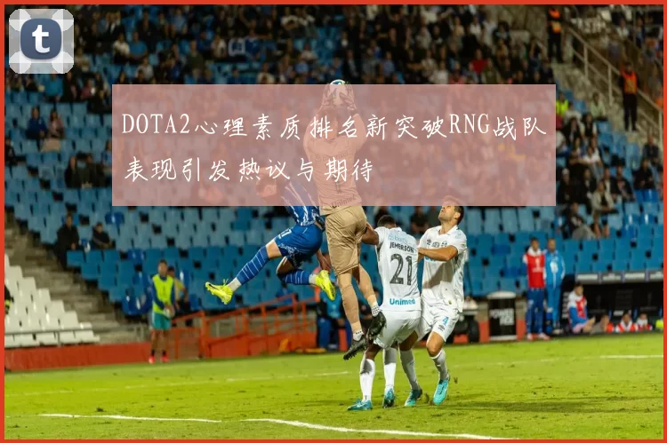 DOTA2心理素质排名新突破RNG战队表现引发热议与期待