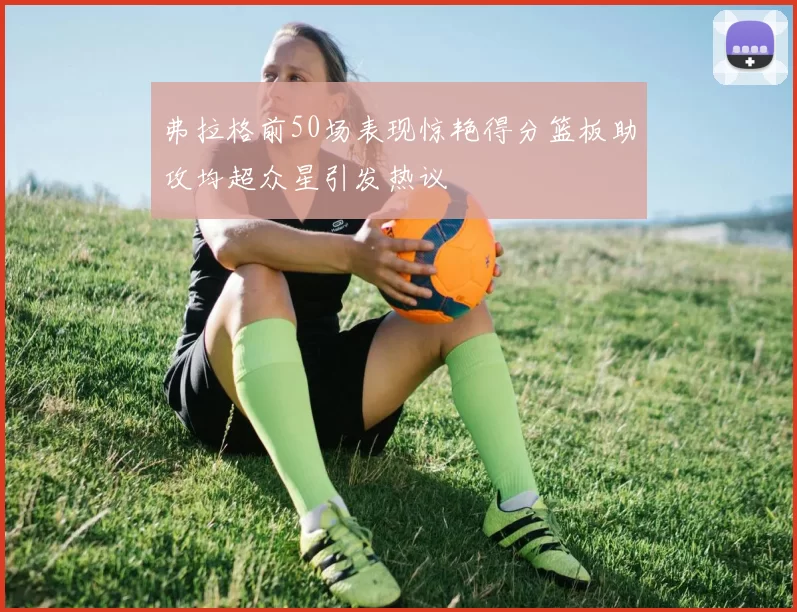 弗拉格前50场表现惊艳得分篮板助攻均超众星引发热议