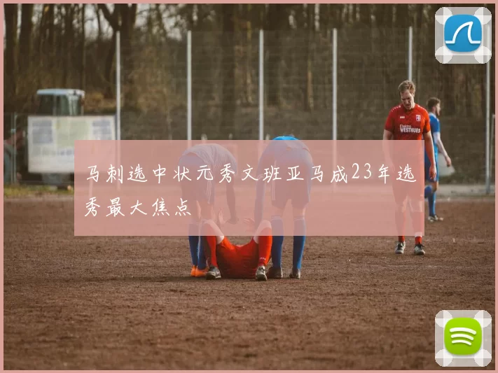 马刺选中状元秀文班亚马成23年选秀最大焦点