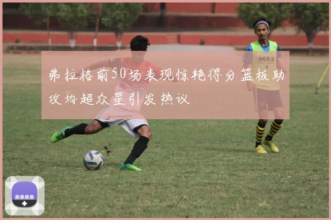 弗拉格前50场表现惊艳得分篮板助攻均超众星引发热议