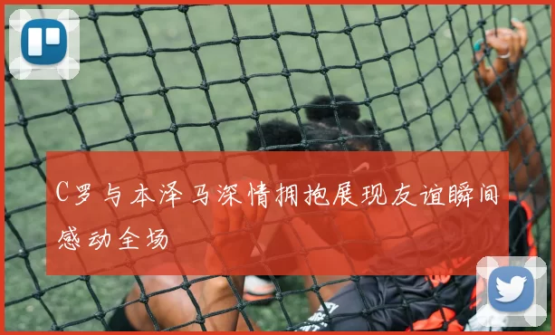 C罗与本泽马深情拥抱展现友谊瞬间感动全场