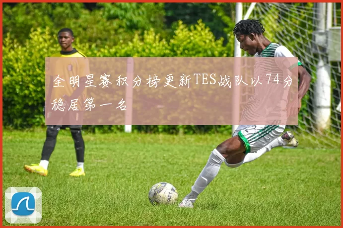 全明星赛积分榜更新TES战队以74分稳居第一名