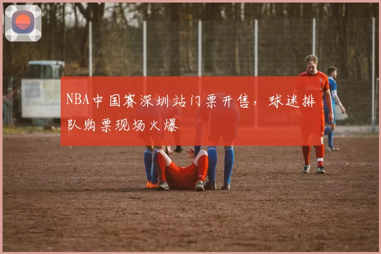 NBA中国赛深圳站门票开售，球迷排队购票现场火爆