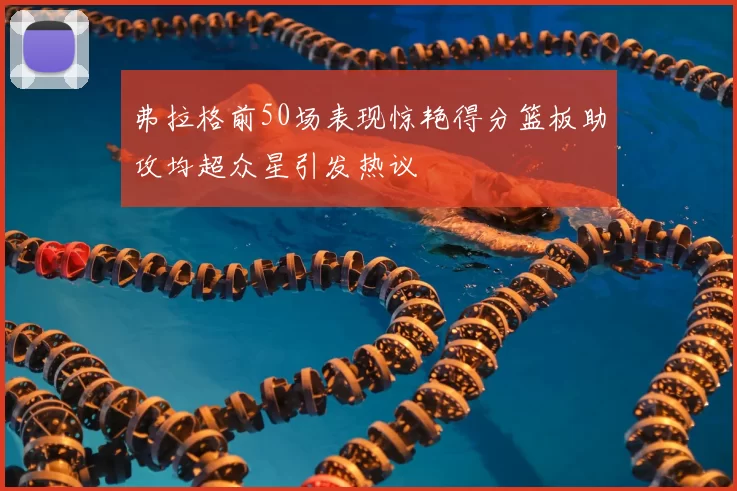 弗拉格前50场表现惊艳得分篮板助攻均超众星引发热议